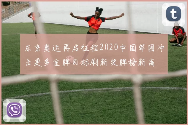 东京奥运再启征程2020中国军团冲击更多金牌目标刷新奖牌榜新高