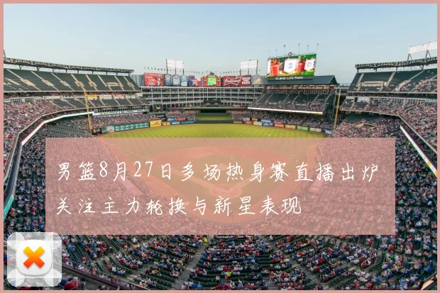 男篮8月27日多场热身赛直播出炉 关注主力轮换与新星表现