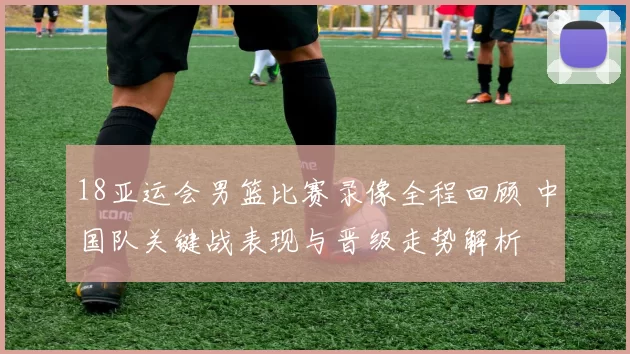 18亚运会男篮比赛录像全程回顾 中国队关键战表现与晋级走势解析