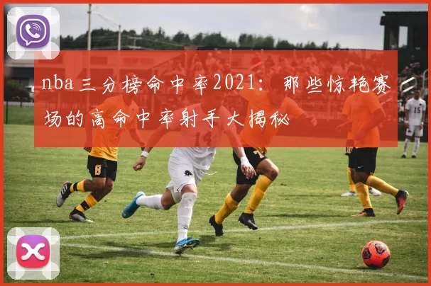nba三分榜命中率2021：那些惊艳赛场的高命中率射手大揭秘