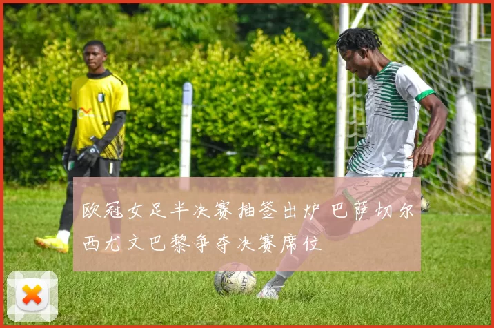 欧冠女足半决赛抽签出炉 巴萨切尔西尤文巴黎争夺决赛席位