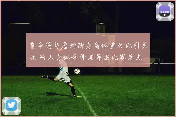 霍华德与詹姆斯身高体重对比引关注 两人身体条件差异成比赛看点