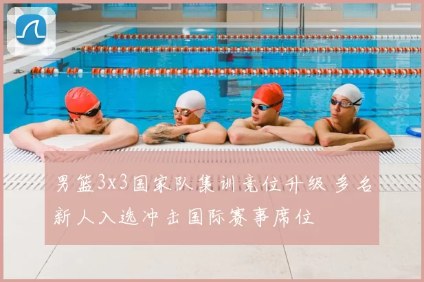 男篮3x3国家队集训竞位升级 多名新人入选冲击国际赛事席位