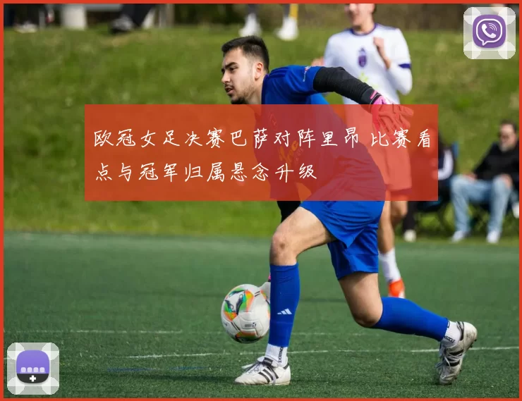 欧冠女足决赛巴萨对阵里昂 比赛看点与冠军归属悬念升级