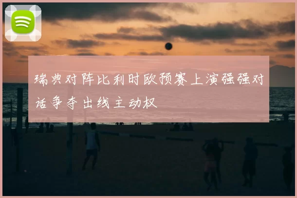 瑞典对阵比利时欧预赛上演强强对话争夺出线主动权