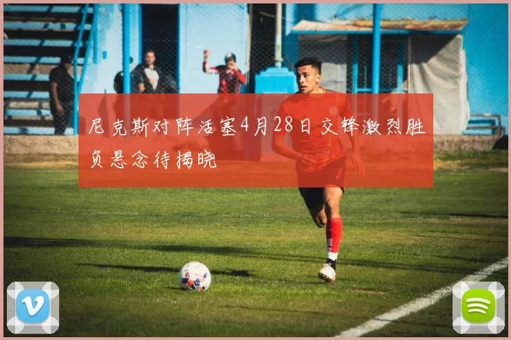 尼克斯对阵活塞4月28日交锋激烈胜负悬念待揭晓