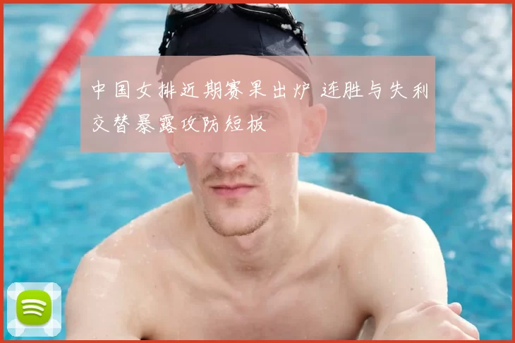 中国女排近期赛果出炉 连胜与失利交替暴露攻防短板
