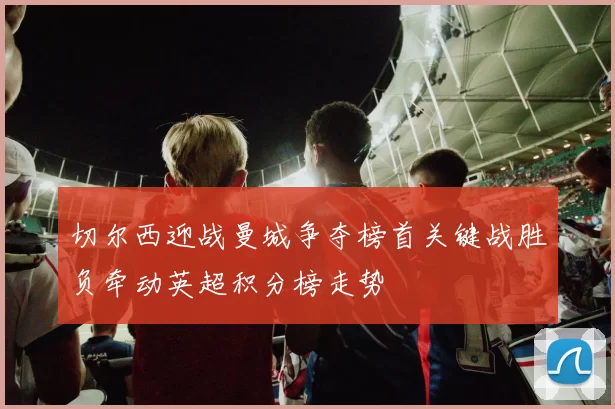切尔西迎战曼城争夺榜首关键战胜负牵动英超积分榜走势