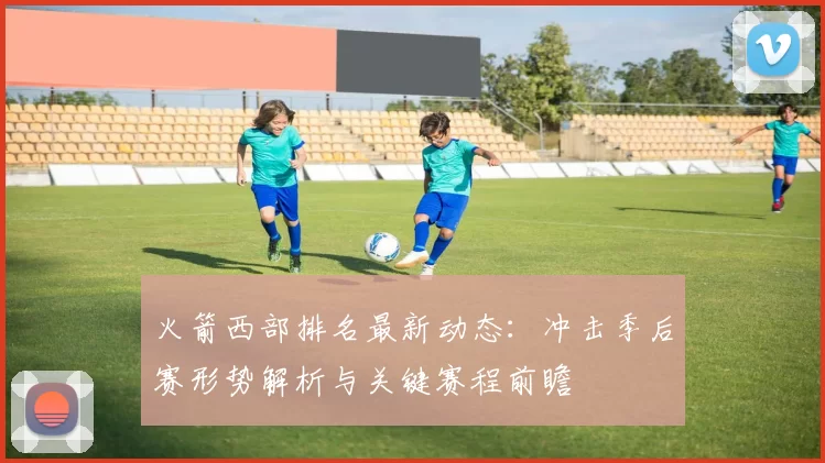 火箭西部排名最新动态:冲击季后赛形势解析与关键赛程前瞻