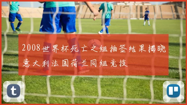 2008世界杯死亡之组抽签结果揭晓意大利法国荷兰同组竞技
