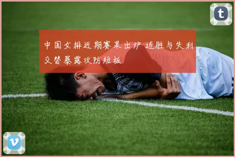 中国女排近期赛果出炉 连胜与失利交替暴露攻防短板