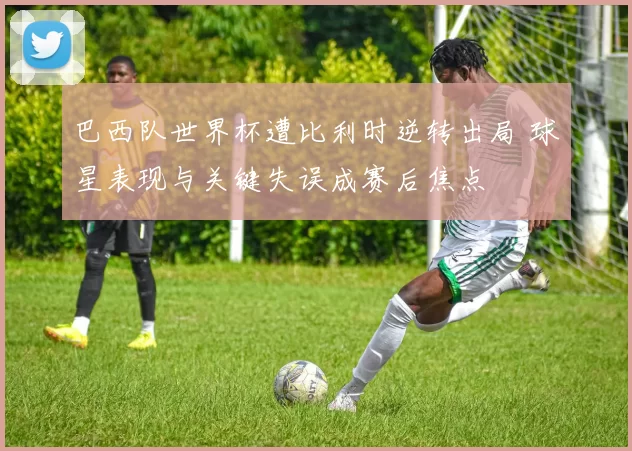 巴西队世界杯遭比利时逆转出局 球星表现与关键失误成赛后焦点