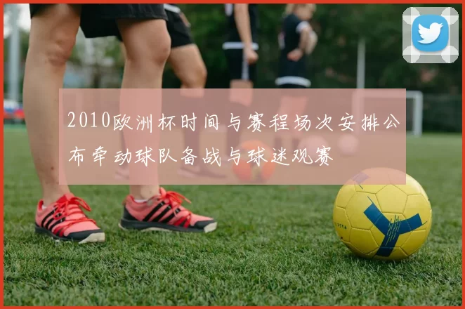 2010欧洲杯时间与赛程场次安排公布牵动球队备战与球迷观赛