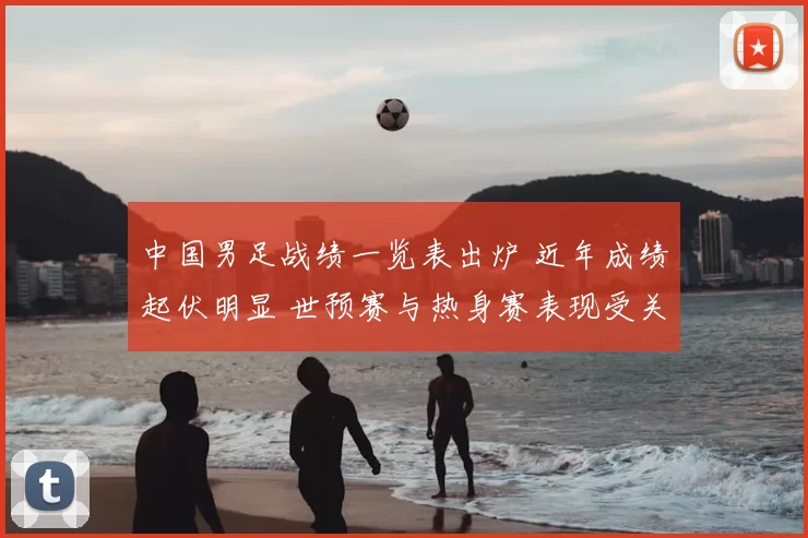 中国男足战绩一览表出炉 近年成绩起伏明显 世预赛与热身赛表现受关注