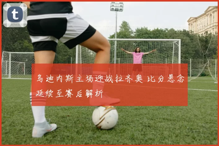 乌迪内斯主场迎战拉齐奥 比分悬念延续至赛后解析