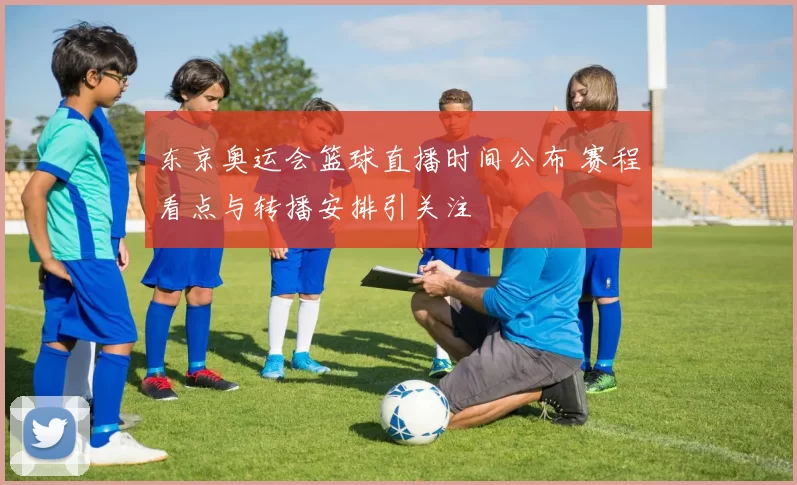 东京奥运会篮球直播时间公布 赛程看点与转播安排引关注