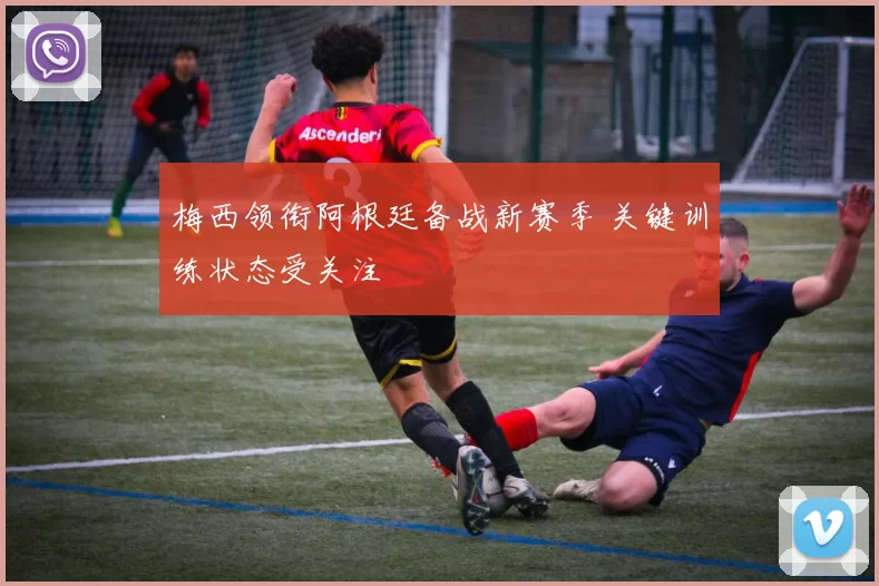 梅西领衔阿根廷备战新赛季 关键训练状态受关注