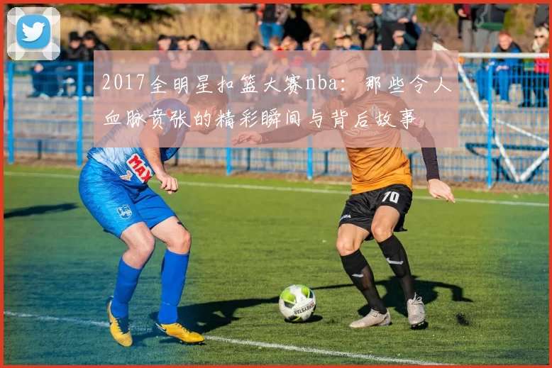 2017全明星扣篮大赛nba:那些令人血脉贲张的精彩瞬间与背后故事