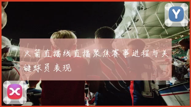 火箭直播线直播聚焦赛事进程与关键球员表现