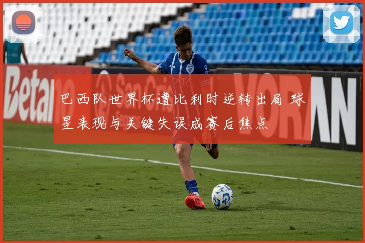 巴西队世界杯遭比利时逆转出局 球星表现与关键失误成赛后焦点