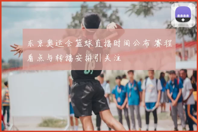 东京奥运会篮球直播时间公布 赛程看点与转播安排引关注