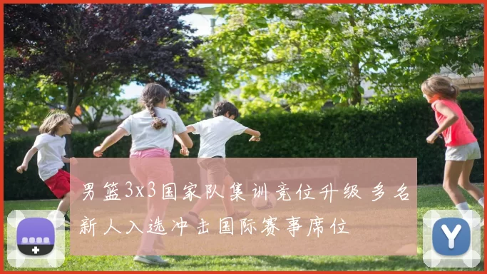 男篮3x3国家队集训竞位升级 多名新人入选冲击国际赛事席位